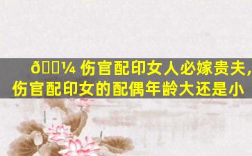 🐼 伤官配印女人必嫁贵夫,伤官配印女的配偶年龄大还是小